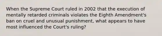 When the Supreme Court ruled in 2002 that the execution of mentally retarded criminals violates the Eighth Amendment's ban on cruel and unusual punishment, what appears to have most influenced the Court's ruling?