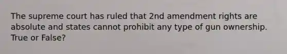 The supreme court has ruled that 2nd amendment rights are absolute and states cannot prohibit any type of gun ownership. True or False?