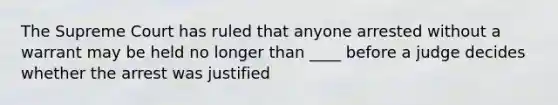 The Supreme Court has ruled that anyone arrested without a warrant may be held no longer than ____ before a judge decides whether the arrest was justified