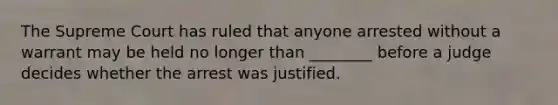 The Supreme Court has ruled that anyone arrested without a warrant may be held no longer than ________ before a judge decides whether the arrest was justified.