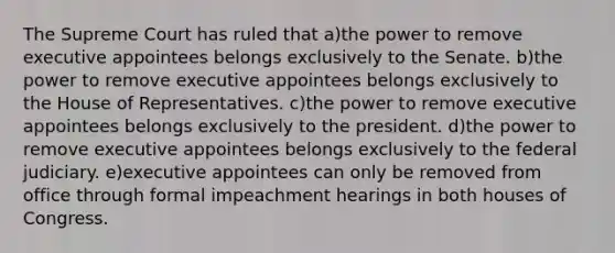 The Supreme Court has ruled that a)the power to remove executive appointees belongs exclusively to the Senate. b)the power to remove executive appointees belongs exclusively to the House of Representatives. c)the power to remove executive appointees belongs exclusively to the president. d)the power to remove executive appointees belongs exclusively to the federal judiciary. e)executive appointees can only be removed from office through formal impeachment hearings in both houses of Congress.