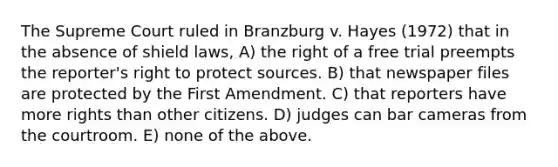 The Supreme Court ruled in Branzburg v. Hayes (1972) that in the absence of shield laws, A) the right of a free trial preempts the reporter's right to protect sources. B) that newspaper files are protected by the First Amendment. C) that reporters have more rights than other citizens. D) judges can bar cameras from the courtroom. E) none of the above.