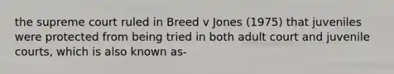 the supreme court ruled in Breed v Jones (1975) that juveniles were protected from being tried in both adult court and juvenile courts, which is also known as-