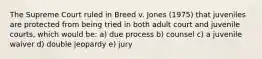 The Supreme Court ruled in Breed v. Jones (1975) that juveniles are protected from being tried in both adult court and juvenile courts, which would be: a) due process b) counsel c) a juvenile waiver d) double jeopardy e) jury