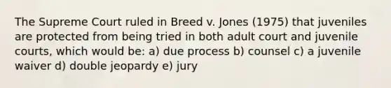 The Supreme Court ruled in Breed v. Jones (1975) that juveniles are protected from being tried in both adult court and juvenile courts, which would be: a) due process b) counsel c) a juvenile waiver d) double jeopardy e) jury