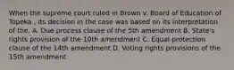 When the supreme court ruled in Brown v. Board of Education of Topeka , its decision in the case was based on its interpretation of the. A. Due process clause of the 5th amendment B. State's rights provision of the 10th amendment C. Equal protection clause of the 14th amendment D. Voting rights provisions of the 15th amendment