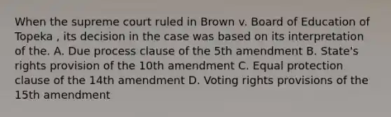 When the supreme court ruled in Brown v. Board of Education of Topeka , its decision in the case was based on its interpretation of the. A. Due process clause of the 5th amendment B. State's rights provision of the 10th amendment C. Equal protection clause of the 14th amendment D. Voting rights provisions of the 15th amendment