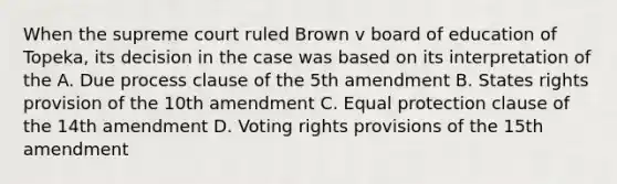 When the supreme court ruled Brown v board of education of Topeka, its decision in the case was based on its interpretation of the A. Due process clause of the 5th amendment B. States rights provision of the 10th amendment C. Equal protection clause of the 14th amendment D. Voting rights provisions of the 15th amendment