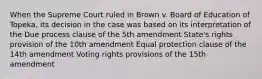 When the Supreme Court ruled in Brown v. Board of Education of Topeka, its decision in the case was based on its interpretation of the Due process clause of the 5th amendment State's rights provision of the 10th amendment Equal protection clause of the 14th amendment Voting rights provisions of the 15th amendment