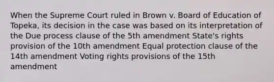 When the Supreme Court ruled in Brown v. Board of Education of Topeka, its decision in the case was based on its interpretation of the Due process clause of the 5th amendment State's rights provision of the 10th amendment Equal protection clause of the 14th amendment Voting rights provisions of the 15th amendment