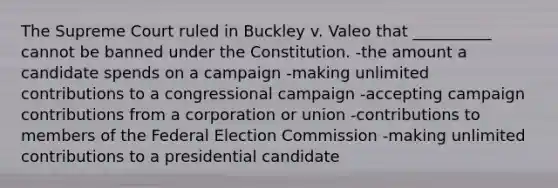 The Supreme Court ruled in Buckley v. Valeo that __________ cannot be banned under the Constitution. -the amount a candidate spends on a campaign -making unlimited contributions to a congressional campaign -accepting campaign contributions from a corporation or union -contributions to members of the Federal Election Commission -making unlimited contributions to a presidential candidate