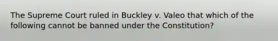 The Supreme Court ruled in Buckley v. Valeo that which of the following cannot be banned under the Constitution?