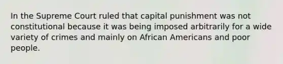 In the Supreme Court ruled that capital punishment was not constitutional because it was being imposed arbitrarily for a wide variety of crimes and mainly on African Americans and poor people.