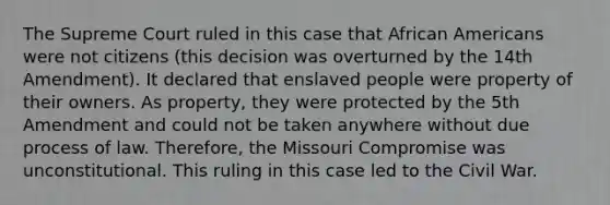 The Supreme Court ruled in this case that African Americans were not citizens (this decision was overturned by the 14th Amendment). It declared that enslaved people were property of their owners. As property, they were protected by the 5th Amendment and could not be taken anywhere without due process of law. Therefore, the Missouri Compromise was unconstitutional. This ruling in this case led to the Civil War.