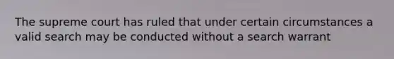 The supreme court has ruled that under certain circumstances a valid search may be conducted without a search warrant