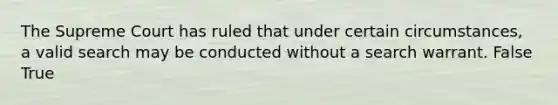 The Supreme Court has ruled that under certain circumstances, a valid search may be conducted without a search warrant. False True