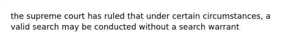 the supreme court has ruled that under certain circumstances, a valid search may be conducted without a search warrant