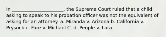 In ______________________, the Supreme Court ruled that a child asking to speak to his probation officer was not the equivalent of asking for an attorney. a. Miranda v. Arizona b. California v. Prysock c. Fare v. Michael C. d. People v. Lara