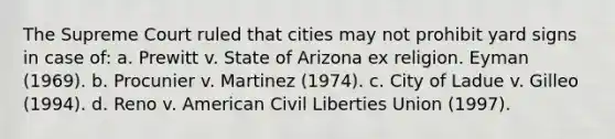 The Supreme Court ruled that cities may not prohibit yard signs in case of: a. Prewitt v. State of Arizona ex religion. Eyman (1969). b. Procunier v. Martinez (1974). c. City of Ladue v. Gilleo (1994). d. Reno v. American Civil Liberties Union (1997).