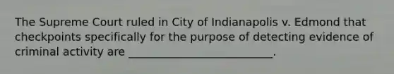 The Supreme Court ruled in City of Indianapolis v. Edmond that checkpoints specifically for the purpose of detecting evidence of criminal activity are __________________________.