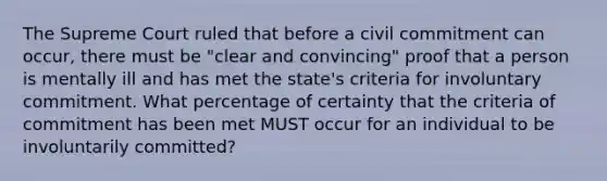 The Supreme Court ruled that before a civil commitment can occur, there must be "clear and convincing" proof that a person is mentally ill and has met the state's criteria for involuntary commitment. What percentage of certainty that the criteria of commitment has been met MUST occur for an individual to be involuntarily committed?