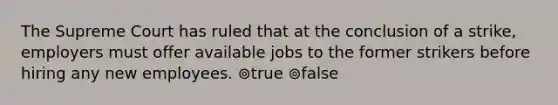 The Supreme Court has ruled that at the conclusion of a strike, employers must offer available jobs to the former strikers before hiring any new employees. ⊚true ⊚false