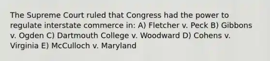 The Supreme Court ruled that Congress had the power to regulate interstate commerce in: A) Fletcher v. Peck B) Gibbons v. Ogden C) Dartmouth College v. Woodward D) Cohens v. Virginia E) McCulloch v. Maryland