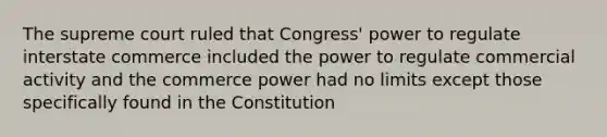 The supreme court ruled that Congress' power to regulate interstate commerce included the power to regulate commercial activity and the commerce power had no limits except those specifically found in the Constitution