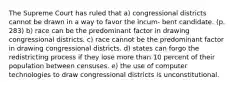 The Supreme Court has ruled that a) congressional districts cannot be drawn in a way to favor the incum- bent candidate. (p. 283) b) race can be the predominant factor in drawing congressional districts. c) race cannot be the predominant factor in drawing congressional districts. d) states can forgo the redistricting process if they lose more than 10 percent of their population between censuses. e) the use of computer technologies to draw congressional districts is unconstitutional.