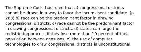 The Supreme Court has ruled that a) congressional districts cannot be drawn in a way to favor the incum- bent candidate. (p. 283) b) race can be the predominant factor in drawing congressional districts. c) race cannot be the predominant factor in drawing congressional districts. d) states can forgo the redistricting process if they lose more than 10 percent of their population between censuses. e) the use of computer technologies to draw congressional districts is unconstitutional.