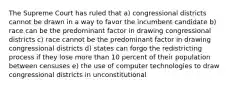 The Supreme Court has ruled that a) congressional districts cannot be drawn in a way to favor the incumbent candidate b) race can be the predominant factor in drawing congressional districts c) race cannot be the predominant factor in drawing congressional districts d) states can forgo the redistricting process if they lose more than 10 percent of their population between censuses e) the use of computer technologies to draw congressional districts in unconstitutional