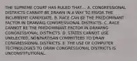 THE SUPREME COURT HAS RULED THAT.... A. CONGRESSIONAL DISTRICTS CANNOT BE DRAWN IN A WAY TO FAVOR THE INCUMBENT CANDIDATE. B. RACE CAN BE THE PREDOMINANT FACTOR IN DRAWING CONGRESSIONAL DISTRICTS. C. RACE CANNOT BE THE PREDOMINANT FACTOR IN DRAWING CONGRESSIONAL DISTRICTS. D. STATES CANNOT USE UNELECTED, NONPARTISAN COMMITTEES TO DRAW CONGRESSIONAL DISTRICTS. E. THE USE OF COMPUTER TECHNOLOGIES TO DRAW CONGRESSIONAL DISTRICTS IS UNCONSTITUTIONAL.