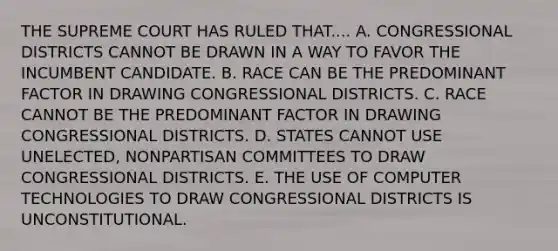 THE SUPREME COURT HAS RULED THAT.... A. CONGRESSIONAL DISTRICTS CANNOT BE DRAWN IN A WAY TO FAVOR THE INCUMBENT CANDIDATE. B. RACE CAN BE THE PREDOMINANT FACTOR IN DRAWING CONGRESSIONAL DISTRICTS. C. RACE CANNOT BE THE PREDOMINANT FACTOR IN DRAWING CONGRESSIONAL DISTRICTS. D. STATES CANNOT USE UNELECTED, NONPARTISAN COMMITTEES TO DRAW CONGRESSIONAL DISTRICTS. E. THE USE OF COMPUTER TECHNOLOGIES TO DRAW CONGRESSIONAL DISTRICTS IS UNCONSTITUTIONAL.