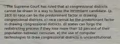 . The Supreme Court has ruled that a) congressional districts cannot be drawn in a way to favor the incumbent candidate. (p. 283) b) race can be the predominant factor in drawing congressional districts. c) race cannot be the predominant factor in drawing congressional districts. d) states can forgo the redistricting process if they lose more than 10 percent of their population between censuses. e) the use of computer technologies to draw congressional districts is unconstitutional.