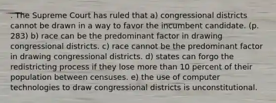 . The Supreme Court has ruled that a) congressional districts cannot be drawn in a way to favor the incumbent candidate. (p. 283) b) race can be the predominant factor in drawing congressional districts. c) race cannot be the predominant factor in drawing congressional districts. d) states can forgo the redistricting process if they lose more than 10 percent of their population between censuses. e) the use of computer technologies to draw congressional districts is unconstitutional.