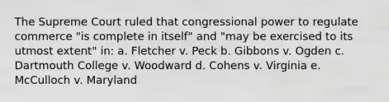 The Supreme Court ruled that congressional power to regulate commerce "is complete in itself" and "may be exercised to its utmost extent" in: a. Fletcher v. Peck b. Gibbons v. Ogden c. Dartmouth College v. Woodward d. Cohens v. Virginia e. McCulloch v. Maryland