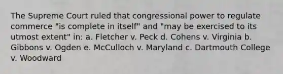 The Supreme Court ruled that congressional power to regulate commerce "is complete in itself" and "may be exercised to its utmost extent" in: a. Fletcher v. Peck d. Cohens v. Virginia b. Gibbons v. Ogden e. McCulloch v. Maryland c. Dartmouth College v. Woodward