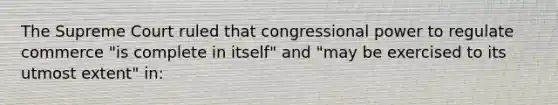 The Supreme Court ruled that congressional power to regulate commerce "is complete in itself" and "may be exercised to its utmost extent" in: