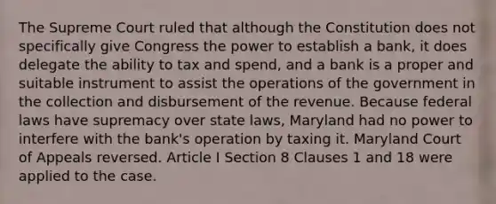 The Supreme Court ruled that although the Constitution does not specifically give Congress the power to establish a bank, it does delegate the ability to tax and spend, and a bank is a proper and suitable instrument to assist the operations of the government in the collection and disbursement of the revenue. Because federal laws have supremacy over state laws, Maryland had no power to interfere with the bank's operation by taxing it. Maryland Court of Appeals reversed. Article I Section 8 Clauses 1 and 18 were applied to the case.