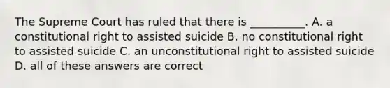 The Supreme Court has ruled that there is __________. A. a constitutional right to assisted suicide B. no constitutional right to assisted suicide C. an unconstitutional right to assisted suicide D. all of these answers are correct