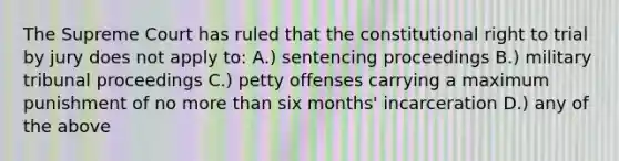 The Supreme Court has ruled that the constitutional right to trial by jury does not apply to: A.) sentencing proceedings B.) military tribunal proceedings C.) petty offenses carrying a maximum punishment of no more than six months' incarceration D.) any of the above