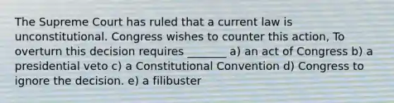 The Supreme Court has ruled that a current law is unconstitutional. Congress wishes to counter this action, To overturn this decision requires _______ a) an act of Congress b) a presidential veto c) a Constitutional Convention d) Congress to ignore the decision. e) a filibuster