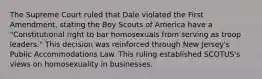 The Supreme Court ruled that Dale violated the First Amendment, stating the Boy Scouts of America have a "Constitutional right to bar homosexuals from serving as troop leaders." This decision was reinforced through New Jersey's Public Accommodations Law. This ruling established SCOTUS's views on homosexuality in businesses.