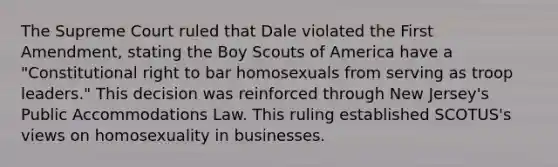 The Supreme Court ruled that Dale violated the First Amendment, stating the Boy Scouts of America have a "Constitutional right to bar homosexuals from serving as troop leaders." This decision was reinforced through New Jersey's Public Accommodations Law. This ruling established SCOTUS's views on homosexuality in businesses.