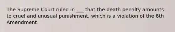 The Supreme Court ruled in ___ that the death penalty amounts to cruel and unusual punishment, which is a violation of the 8th Amendment