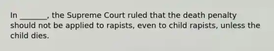 In _______, the Supreme Court ruled that the death penalty should not be applied to rapists, even to child rapists, unless the child dies.