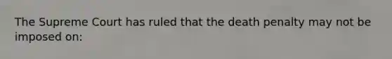 The Supreme Court has ruled that the death penalty may not be imposed on: