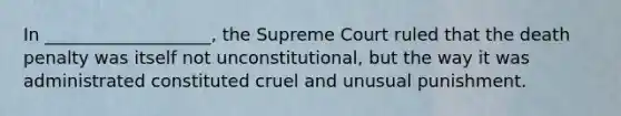 In ___________________, the Supreme Court ruled that the death penalty was itself not unconstitutional, but the way it was administrated constituted cruel and unusual punishment.