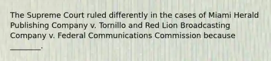 The Supreme Court ruled differently in the cases of Miami Herald Publishing Company v. Tornillo and Red Lion Broadcasting Company v. Federal Communications Commission because ________.