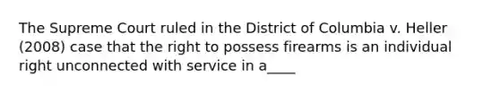 The Supreme Court ruled in the District of Columbia v. Heller (2008) case that the right to possess firearms is an individual right unconnected with service in a____